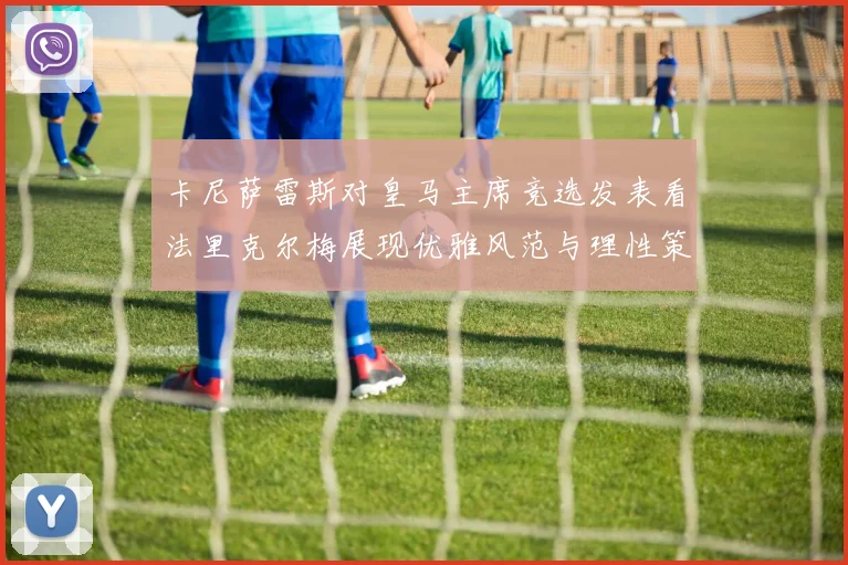 卡尼萨雷斯对皇马主席竞选发表看法里克尔梅展现优雅风范与理性策略