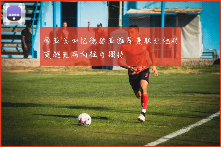 蒂亚戈回忆德赫亚推荐曼联让他对英超充满向往与期待