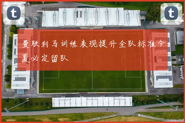 曼联利马训练表现提升全队标准今夏必定留队