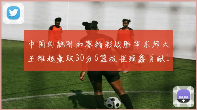 中国民航附加赛精彩战胜华东师大王维越豪取30分6篮板崔雍鑫贡献12分13篮板15助攻