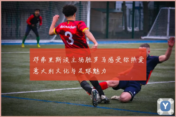 邓弗里斯谈主场胜罗马感受称热爱意大利文化与足球魅力