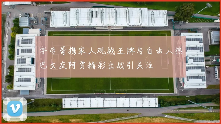 字母哥携家人观战王牌与自由人热巴女友阿贾精彩出战引关注