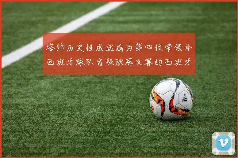 塔帅历史性成就成为第四位带领非西班牙球队晋级欧冠决赛的西班牙教练