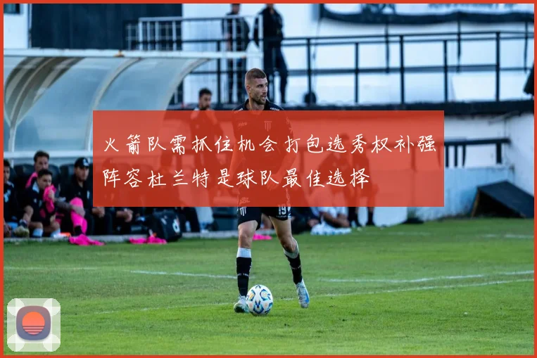 火箭队需抓住机会打包选秀权补强阵容杜兰特是球队最佳选择