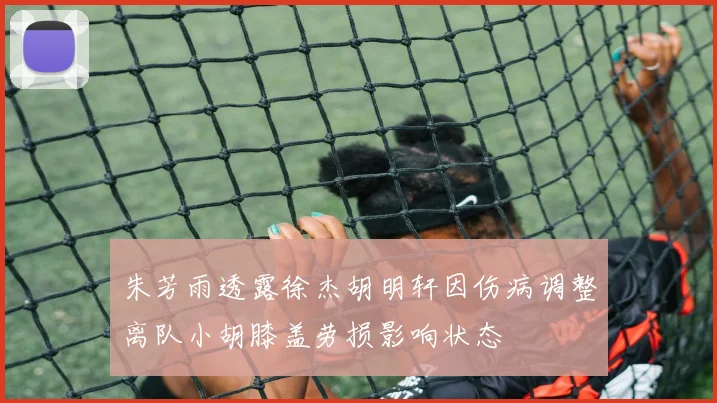 朱芳雨透露徐杰胡明轩因伤病调整离队小胡膝盖劳损影响状态