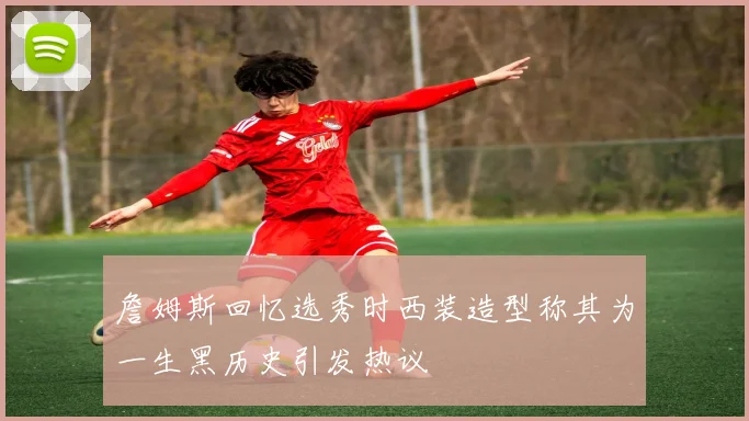 詹姆斯回忆选秀时西装造型称其为一生黑历史引发热议