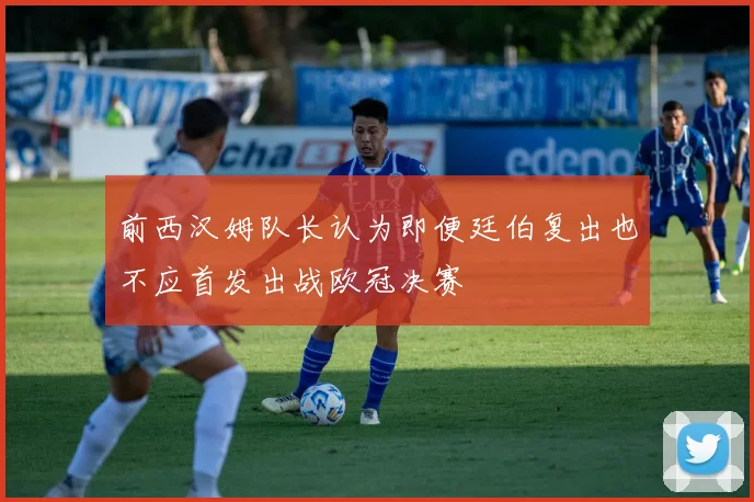 前西汉姆队长认为即便廷伯复出也不应首发出战欧冠决赛