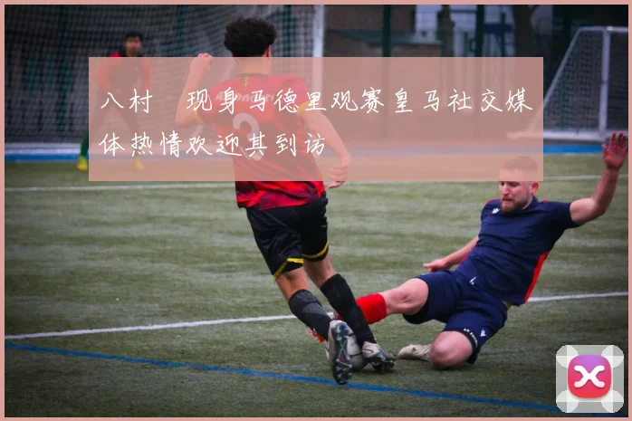 八村塁现身马德里观赛皇马社交媒体热情欢迎其到访