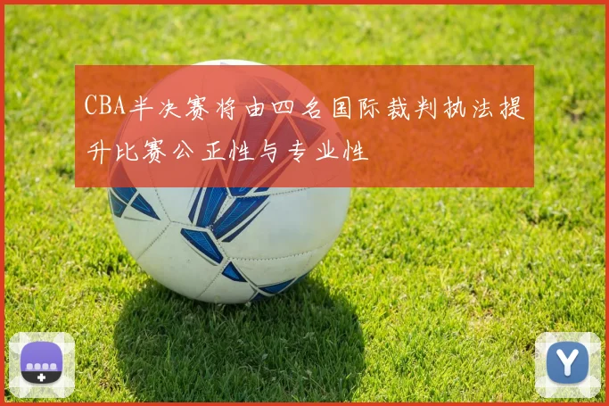 CBA半决赛将由四名国际裁判执法提升比赛公正性与专业性