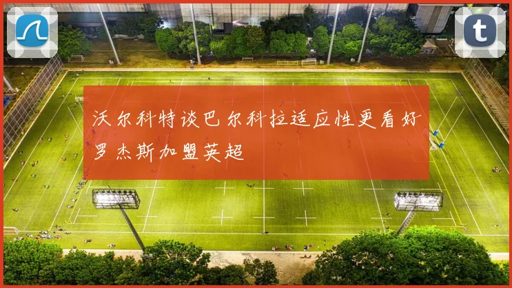 沃尔科特谈巴尔科拉适应性更看好罗杰斯加盟英超