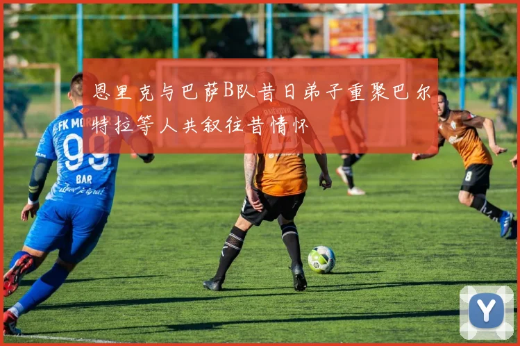 恩里克与巴萨B队昔日弟子重聚巴尔特拉等人共叙往昔情怀