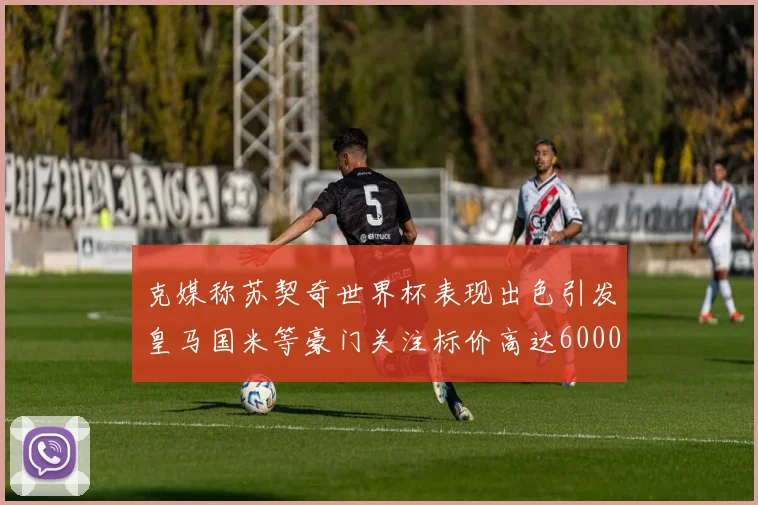 克媒称苏契奇世界杯表现出色引发皇马国米等豪门关注标价高达6000万欧
